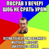 посрав у вечері шоб не срать уром встав поїв утром овсянку з молоком піздєц захотілось знов!