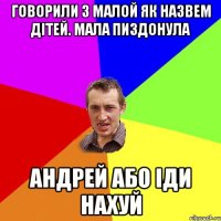 говорили з малой як назвем дітей. мала пиздонула андрей або іди нахуй