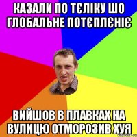 казали по тєліку шо глобальне потєплєніє вийшов в плавках на вулицю отморозив хуя