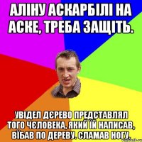 аліну аскарбілі на аске, треба защіть. увідел дєрево представлял того чєловека, який їй написав, вїбав по дереву. сламав ногу.