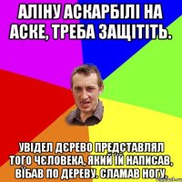 аліну аскарбілі на аске, треба защітіть. увідел дєрево представлял того чєловека, який їй написав, вїбав по дереву. сламав ногу.