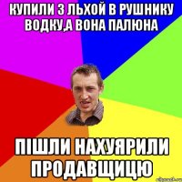 купили з льхой в рушнику водку,а вона палюна пішли нахуярили продавщицю