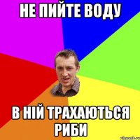 не пийте воду в ній трахаються риби