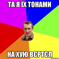 та я їх тонами на хую вєртєл