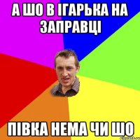 а шо в ігарька на заправці півка нема чи шо