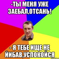 -ты меня уже заебал,отсань! - я тебе ище не йибав,успокойся