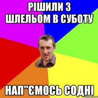 рішили з шлельом в суботу нап"ємось содні