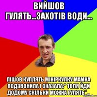 вийшов гулять...захотів води... пішов куплять мініркулку мамка подзвонила і сказала:" толя йди додому скільки можна гулять"...