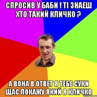 спросив у баби ! ті знаеш хто такий кличко ? а вона в ответ я тебе суки щас покажу який я кличко