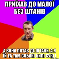 приїхав до малої без штанів а вона питає де штани, а я їй та там собакі билі сукі !