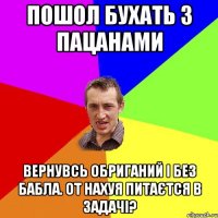 пошол бухать з пацанами вернувсь обриганий і без бабла. от нахуя питаєтся в задачі?