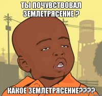 ты почувствовал землетрясение ? какое землетрясение???