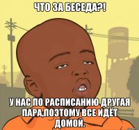 что за беседа?! у нас по расписанию другая пара,поэтому все идёт домой.