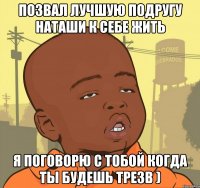 позвал лучшую подругу наташи к себе жить я поговорю с тобой когда ты будешь трезв )