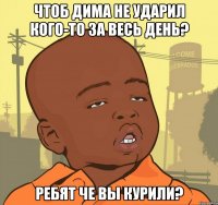 чтоб дима не ударил кого-то за весь день? ребят че вы курили?