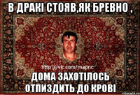 в дракі стояв,як бревно , дома захотілось отпиздить до крові