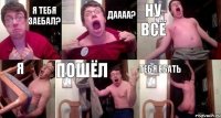 я тебя заебал? даааа? ну всё я пошёл тебя ебать