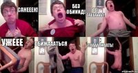 САНЕЕЕК! БЕЗ ОБИИИД! ТЫ ЗАЕБАААЛ! УЖЕЕЕ ОБИЖАААТЬСЯ И СВАААЛИВАТЬ!