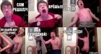 Сам решал?! Врёшь!!! Списал! Ну ладно.Вот тебе стул! Я за тетрадкой! Скоро буду!