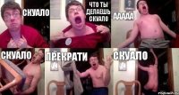 СКУАЛО ЧТО ТЫ ДЕЛАЕШЬ СКУАЛО ААААА СКУАЛО ПРЕКРАТИ СКУАЛО