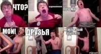 ЧТО? ЧТО??? ПОЧЕМУ? МОИ! ДРУЗЬЯ МЕЖДУ СОБОЙ ЕБУТСЯ!!!
