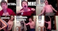 оставь мне хапку сукаааааа остааааавь бляяяять 