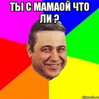 ты с мамаой что ли ? 