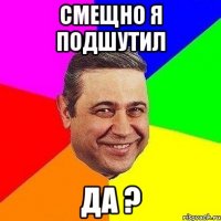 смещно я подшутил да ?