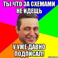 ты что за схемами не идещь у уже давно подписал!