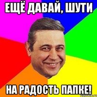 ещё давай, шути на радость папке!