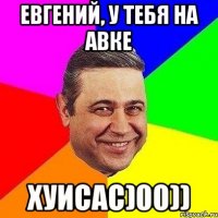 евгений, у тебя на авке хуисас)00))