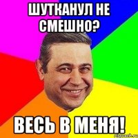 шутканул не смешно? весь в меня!