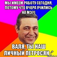 мы имеем работу сегодня, потому что вчера учились на мэ?) валя, ты наш личный петросян :*