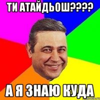 ти атайдьош??? а я знаю куда