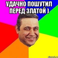 удачно пошутил перед златой ) 