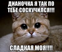 дианочка я так по тебе соскучился!!! сладкая моя!!!