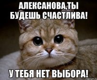 алексанова,ты будешь счастлива! у тебя нет выбора!