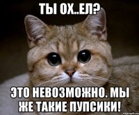 ты ох..ел? это невозможно. мы же такие пупсики!