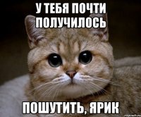 у тебя почти получилось пошутить, ярик