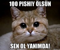 100 pishiy ölsün sen ol yanimda!