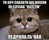 ти хоч сказати що ніколи не слухав "кісс.fm" педрила еб*ная