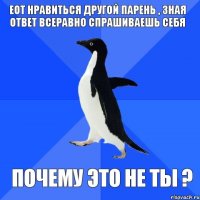 ЕОТ нравиться другой парень , зная ответ всеравно спрашиваешь себя почему это не ты ?