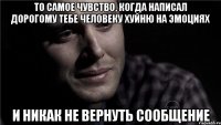 то самое чувство, когда написал дорогому тебе человеку хуйню на эмоциях и никак не вернуть сообщение