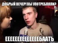 Добрый вечер! Вы употребляли? Еееееееееееееебаать