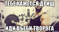 тебе кажется дрищ иди въеби творога