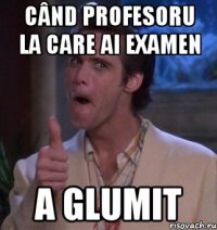 când profesoru la care ai examen a glumit
