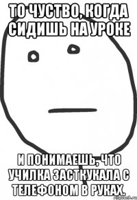 то чуство, когда сидишь на уроке и понимаешь, что училка засткукала с телефоном в руках.