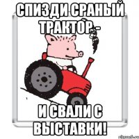 спизди сраный трактор - и свали с выставки!