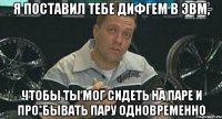 я поставил тебе дифгем в эвм, чтобы ты мог сидеть на паре и про*бывать пару одновременно