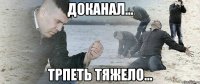 доканал... трпеть тяжело...